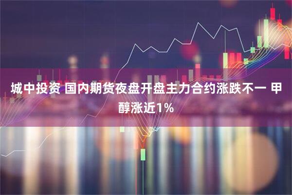城中投资 国内期货夜盘开盘主力合约涨跌不一 甲醇涨近1%