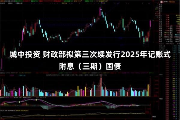 城中投资 财政部拟第三次续发行2025年记账式附息（三期）国债