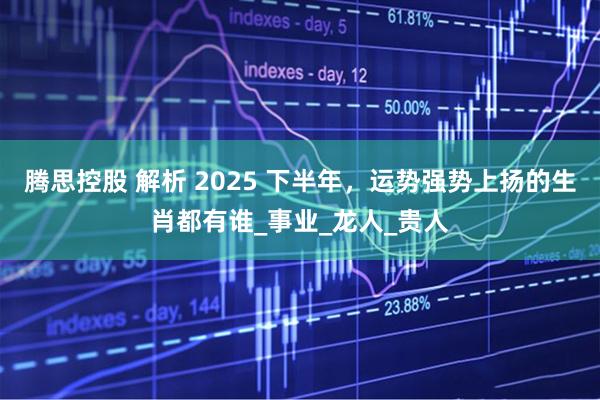 腾思控股 解析 2025 下半年，运势强势上扬的生肖都有谁_事业_龙人_贵人