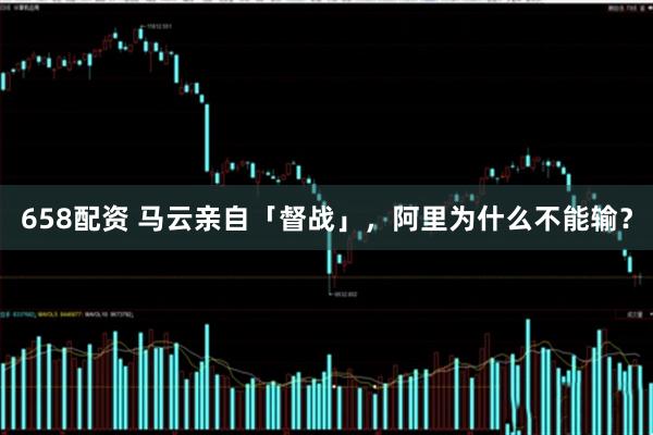 658配资 马云亲自「督战」，阿里为什么不能输？