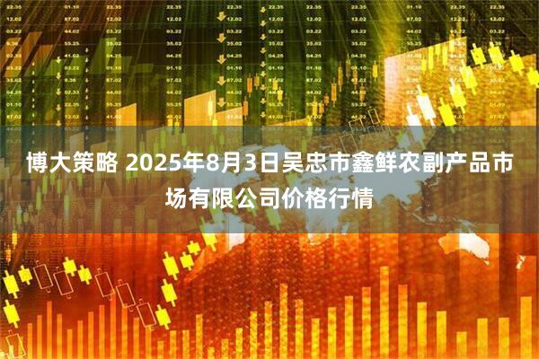 博大策略 2025年8月3日吴忠市鑫鲜农副产品市场有限公司价格行情