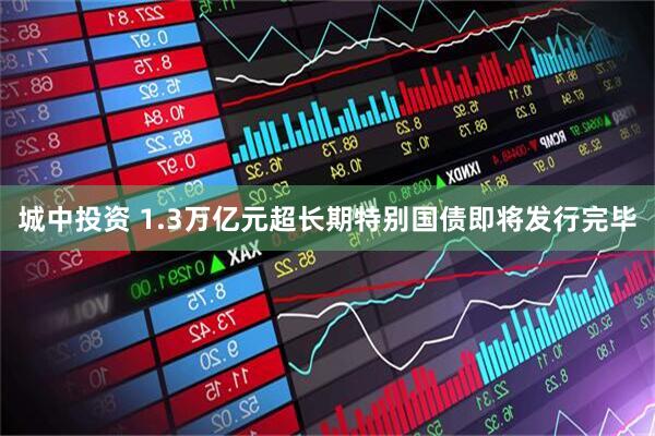 城中投资 1.3万亿元超长期特别国债即将发行完毕