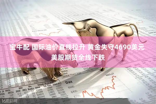 宝牛配 国际油价直线拉升 黄金失守4690美元 美股期货全线下跌
